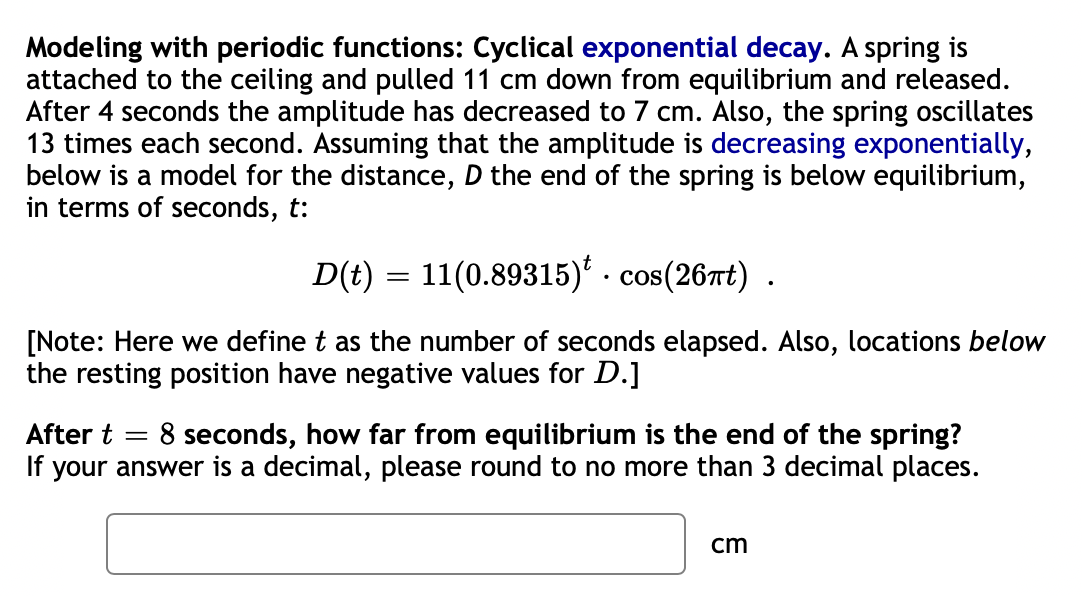 Modeling with periodic functions: Cyclical exponential decay. A spring is
attached to the ceiling and pulled 11 cm down from equilibrium and released.
After 4 seconds the amplitude has decreased to 7 cm. Also, the spring oscillates
13 times each second. Assuming that the amplitude is decreasing exponentially,
below is a model for the distance, D the end of the spring is below equilibrium,
in terms of seconds, t:
D(t) = 11(0.89315)* . cos(26nt) .
[Note: Here we define t as the number of seconds elapsed. Also, locations below
the resting position have negative values for D.]
8 seconds, how far from equilibrium is the end of the spring?
If your answer is a decimal, please round to no more than 3 decimal places.
After t
cm
