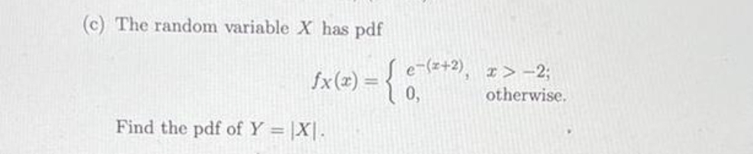 (c) The random variable X has pdf
e-(z+2),
fx(x) =
I> -23;
otherwise.
%3D
Find the pdf of Y = |X|.
