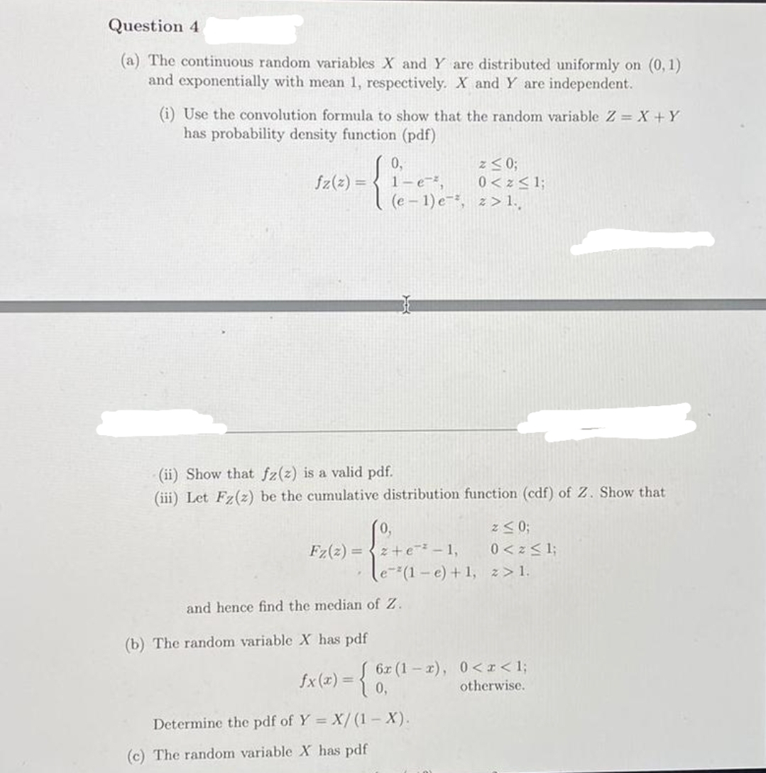 Question 4
(a) The continuous random variables X and Y are distributed uniformly on (0, 1)
and exponentially with mean 1, respectively. X and Y are independent.
(i) Use the convolution formula to show that the random variable Z = X +Y
has probability density function (pdf)
= (2)25
(e - 1) e-, z> 1.
1-e=²,
0 <z<%;
(ii) Show that fz(z) is a valid pdf.
(iii) Let Fz(z) be the cumulative distribution function (cdf) of Z. Show that
z<0;
0,
z+e-1,
Fz(2)
0<z<1;
%3D
e(1- e) +1, z> 1.
and hence find the median of Z.
(b) The random variable X has pdf
S 6x (1-2), 0 < x < 1;
otherwise.
fx (x) =
Determine the pdf of Y = X/(1 X).
(c) The random variable X has pdf
