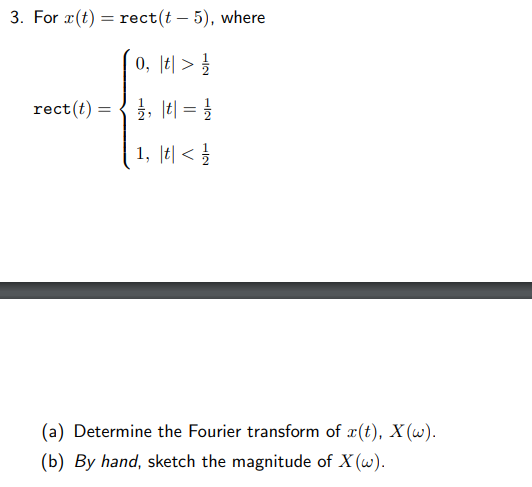 3. For r(t) = rect(t - 5), where
0, t>/
₁/₁₁ || = 1/
1, t</
rect(t) =
(a) Determine the Fourier transform of x(t), X(w).
(b) By hand, sketch the magnitude of X (w).