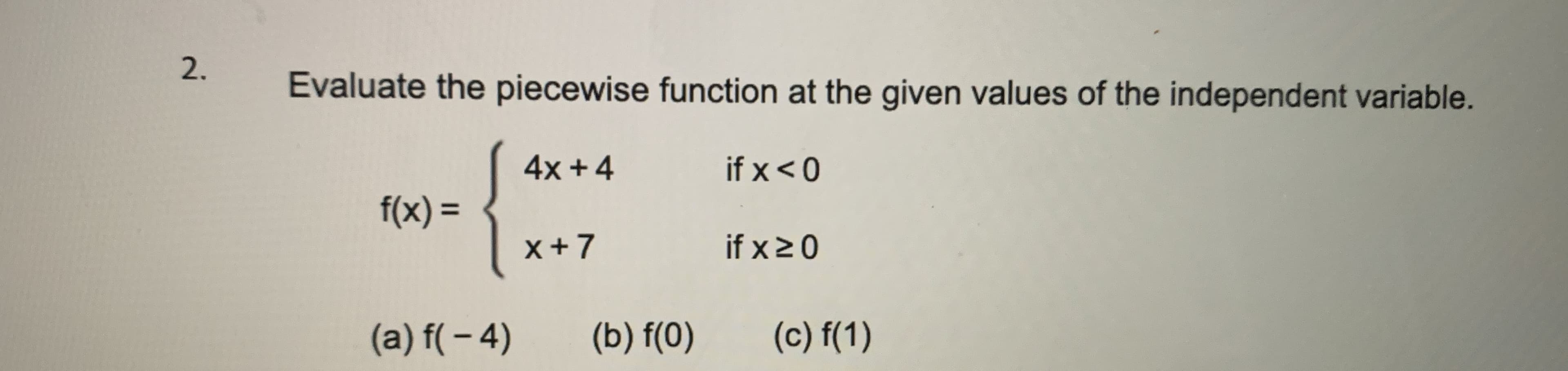 2.
Evaluate the piecewise function at the given values of the independent variable.
4x +4
if x < 0
f(x) =
%3D
x+7
if x20
(a) f( – 4)
(b) f(0)
(c) f(1)
