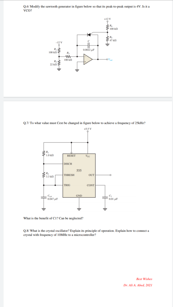 Q.6/ Modify the sawtooth generator in figure below so that its peak-to-peak output is 4V. Is it a
VCO?
+12 V
100 kf
47 kf
-12 V
R
100 ki
0.0022 uF
R
100 k
R2
22 ki
Q.7/ To what value must Cext be changed in figure below to achieve a frequency of 25kHz?
+5.5 V
1.0 k
RESET
Vcc
DISCH
555
R2
3.3 k.
THRESH
OUT
TRIG
CONT
Ceu
F0.047 uF
GND
=0,01 µF
What is the benefit of C1? Can be neglected?
Q.8/ What is the crystal oscillator? Explain its principle of operation. Explain how to connect a
crystal with frequency of 10MHZ to a microcontroller?
Best Wishes
Dr. Ali A. Abed, 2021
