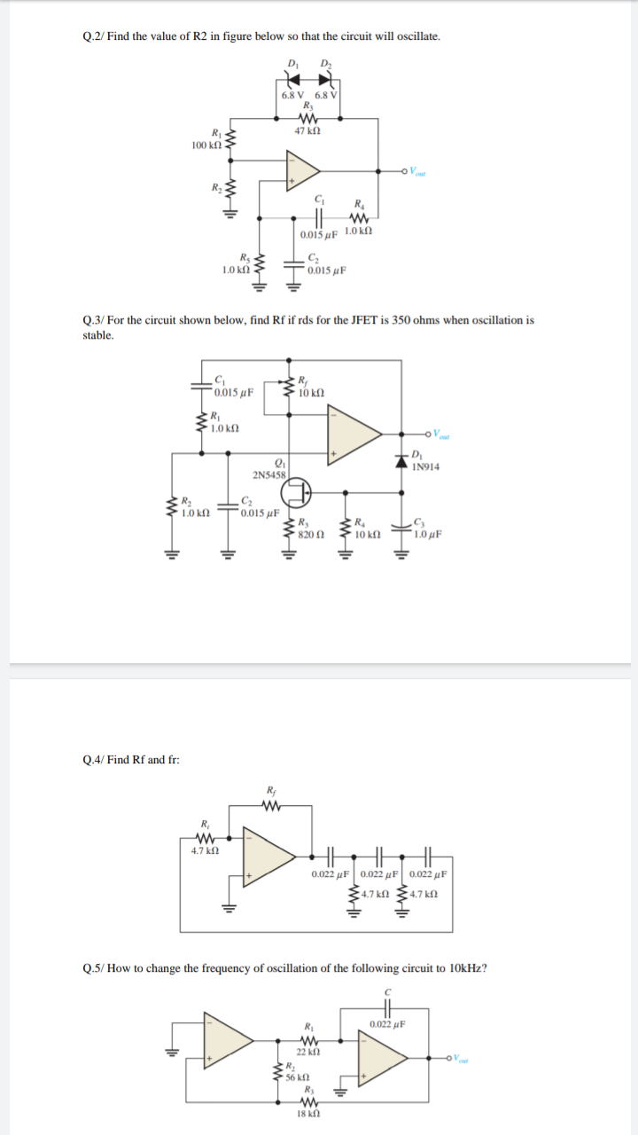 Q.2/ Find the value of R2 in figure below so that the circuit will oscillate.
D
D2
6.8 V 6.8 V
R3
R
47 k
100 kf2
R.
0.015 µF 1.0 kN
Rs
1.0 kf
0.015 µF
0.3/ For the circuit shown below, find Rf if rds for the JFET is 350 ohms when oscillation is
stable.
R
10 kf.
0.015 µF
R
>1.0 kf
Vour
- D
IN914
2N5458
1.0 kf
"0.015 µF
R
820 2
1.0 µF
10 kf.
Q.4/ Find Rf and fr:
R
R,
4.7 k
0.022 μF 0.022 μ | 0022 μF |
4.7 kfN
4.7 kl
Q.5/ How to change the frequency of oscillation of the following circuit to 10kHz?
R
0.022 uF
22 k
56 kf
Ry
18 kl
