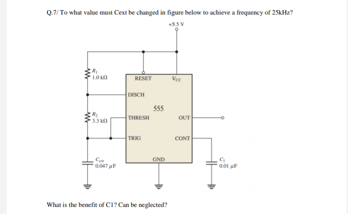 Q.7/ To what value must Cext be changed in figure below to achieve a frequency of 25kHz?
+5.5 V
R
1.0 kfl
RESET
Vce
DISCH
555
THRESH
OUT
3.3 КО
TRIG
CONT
GND
0.047 µF
0.01 µF
What is the benefit of C1? Can be neglected?
