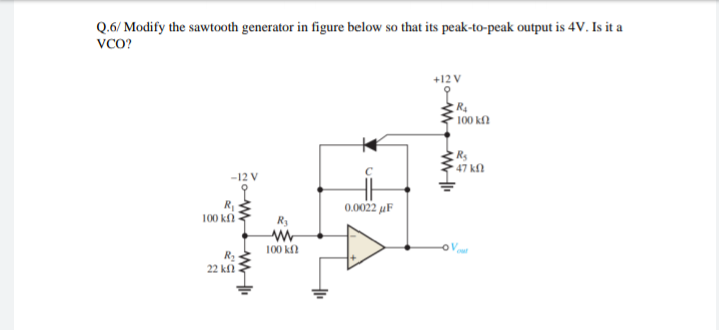 Q.6/ Modify the sawtooth generator in figure below so that its peak-to-peak output is 4v. Is it a
vco?
+12 V
100 kf)
47 k)
-12 V
0.0022 µF
100 kn
R3
100 k
22 kfl
