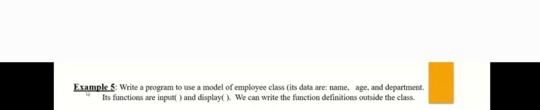 Example 5: Write a program to use a model of employee class (its data are: name, age, and department.
Its functions are input( ) and display( ). We can write the function definitions outside the class.
