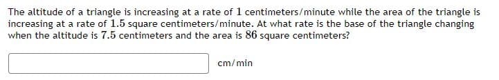The altitude of a triangle is increasing at a rate of 1 centimeters/minute while the area of the triangle is
increasing at a rate of 1.5 square centimeters/minute. At what rate is the base of the triangle changing
when the altitude is 7.5 centimeters and the area is 86 square centimeters?
cm/min
