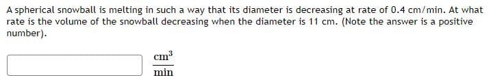 A spherical snowball is melting in such a way that its diameter is decreasing at rate of 0.4 cm/min. At what
rate is the volume of the snowball decreasing when the diameter is 11 cm. (Note the answer is a positive
number).
cm3
min
