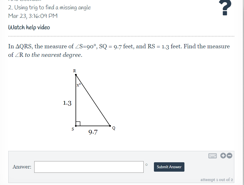 2. Osing trig to find a missing angle
Mar 23, 3:16:09 PM
Watch help video
In AQRS, the measure of ZS=90°, SQ = 9.7 feet, and RS = 1.3 feet. Find the measure
of ZR to the nearest degree.
R
1.3
S
9.7
Answer:
Submit Answer
attempt 1 out of 2
