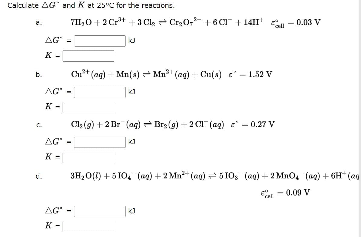Calculate AG and K at 25°C for the reactions.
a.
b.
C.
d.
εº
7H₂O + 2 Cr³+ + 3 Cl₂ ⇒ Cr₂O7²- + 6 Cl¯ + 14H+
cell
KJ
2+
Cu²+ (aq) + Mn(s) ⇒ Mn²+ (aq) + Cu(s) €° = 1.52 V
KJ
= 0.27 V
Cl₂ (g) + 2 Br(aq) ⇒ Br₂ (g) + 2Cl¯ (aq) &°
AG =
KJ
K =
3H₂O(1) + 5104¯¯(aq) + 2 Mn²+ (aq) ⇒ 51O3¯(aq) + 2 MnO4¯¯ (aq) + 6H+ (aq
& cell
= 0.09 V
KJ
AGⓇ =
K =
AGⓇ =
K =
AG =
K =
= 0.03 V