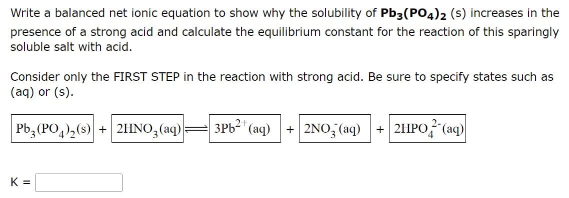 Write a balanced net ionic equation to show why the solubility of Pb3(PO4)2 (s) increases in the
presence of a strong acid and calculate the equilibrium constant for the reaction of this sparingly
soluble salt with acid.
Consider only the FIRST STEP in the reaction with strong acid. Be sure to specify states such as
(aq) or (s).
2+
Pb3(PO4)₂ (s) + 2HNO3(aq)
3Pb²+ (aq) + 2NO3(aq) + 2HPO2 (aq)
K =