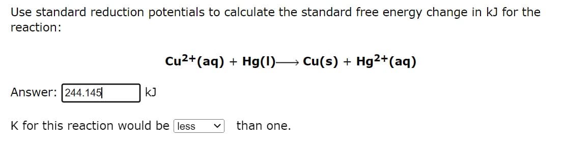 Use standard reduction potentials to calculate the standard free energy change in kJ for the
reaction:
Cu²+ (aq) + Hg(1)→→→ Cu(s) + Hg²+ (aq)
Answer: 244.145
KJ
K for this reaction would be less
than one.