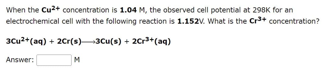 When the Cu²+ concentration is 1.04 M, the observed cell potential at 298K for an
electrochemical cell with the following reaction is 1.152V. What is the Cr³+ concentration?
3Cu²+ (aq) + 2Cr(s)—3Cu(s) + 2Cr³+ (aq)
Answer:
M