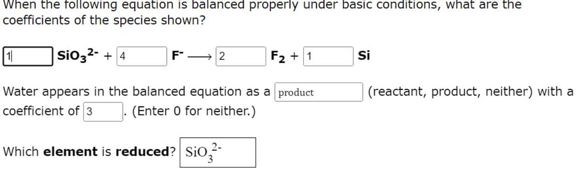 When the following equation is balanced properly under basic conditions, what are the
coefficients of the species shown?
1
SiO3²- + 4
F
2
F₂ + 1
Si
Water appears in the balanced equation as a product
(reactant, product, neither) with a
coefficient of 3
(Enter 0 for neither.)
Which element is reduced? SiO₂2²-