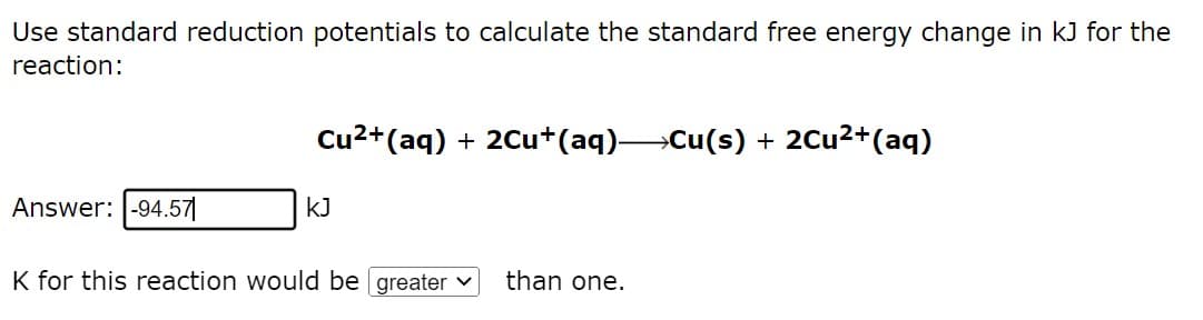 Use standard reduction potentials to calculate the standard free energy change in kJ for the
reaction:
Cu²+ (aq) + 2Cu+(aq)—Cu(s) + 2Cu²+ (aq)
Answer: -94.571
KJ
K for this reaction would be greater ✓
than one.