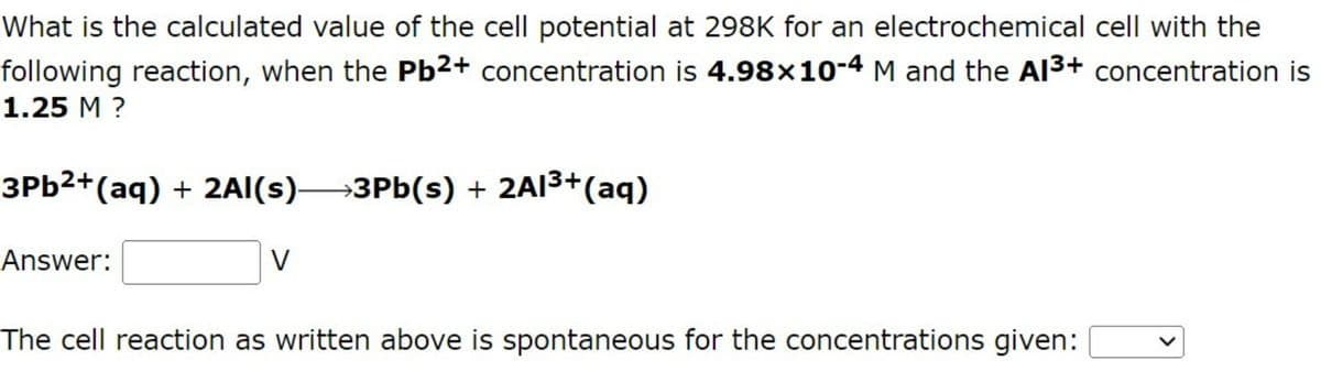 What is the calculated value of the cell potential at 298K for an electrochemical cell with the
following reaction, when the Pb2+ concentration is 4.98×10-4 M and the Al³+ concentration is
1.25 M ?
3Pb²+ (aq) + 2Al(s)→→→3Pb(s) + 2Al³+ (aq)
Answer:
V
The cell reaction as written above is spontaneous for the concentrations given: