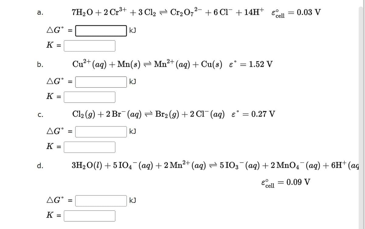 a.
b.
C.
d.
εº
7H₂O + 2 Cr³+ + 3 Cl₂ ⇒ Cr₂O7²- + 6 Cl¯ + 14H+
=
KJ
2+
Cu²+ (aq) + Mn(s) ⇒ Mn²+ (aq) + Cu(s) €°
= 1.52 V
KJ
Cl₂ (g) + 2 Br(aq) ⇒ Br₂(g) + 2Cl(aq) = 0.27 V
AGⓇ
=
KJ
K =
3H₂O(1) + 5 IO4¯¯(aq) + 2 Mn²+ (aq) ⇒ 5103¯(aq) + 2 MnO4¯¯ (aq) + 6H+ (aq
0.09 V
& cell
AG =
KJ
K =
AGⓇ
K =
AG =
K =
cell
= 0.03 V