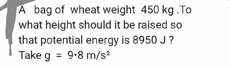 A bag of wheat weight 450 kg .To
what height should it be raised so
that potential energy is 8950 J?
Take g
= 9.8 m/s?
