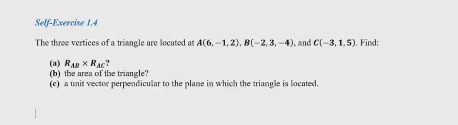 Self-Exercise 1.4
The three vertices of a triangle are located at A(6, –1, 2), B(-2,3, –4), and C(-3,1,5). Find:
(a) RAB X RAC?
(b) the area of the triangle?
(c) a unit vector perpendicular to the plane in which the triangle is located.
