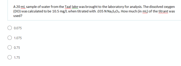 A 20 ml sample of water from the Taal lake was brought to the laboratory for analysis. The dissolved oxygen
(DO) was calculated to be 10.5 mg/L when titrated with .035 N NażS2O3. How much (in mL) of the titrant was
used?
0.075
1.075
0.75
1.75
