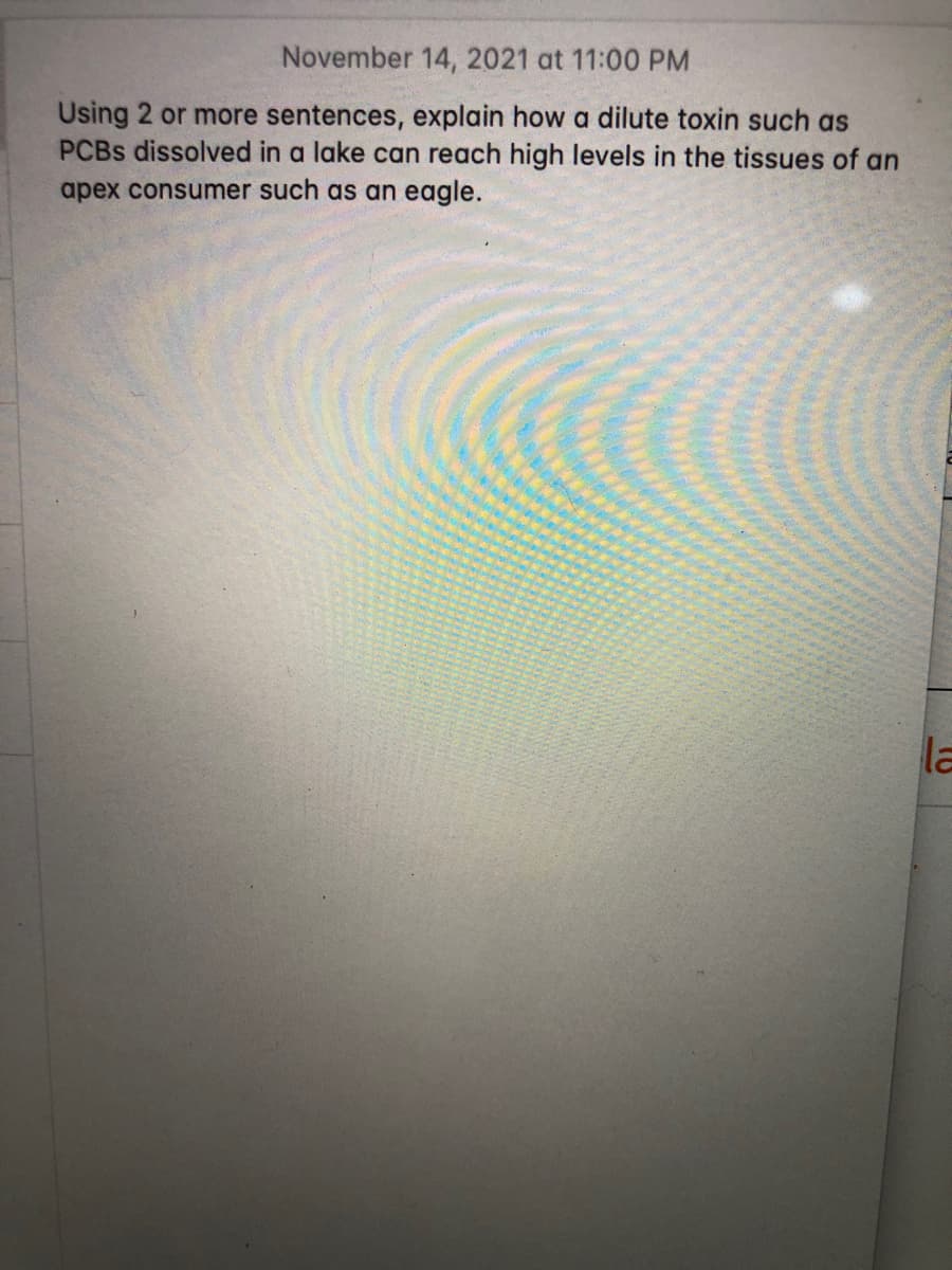 November 14, 2021 at 11:00 PM
Using 2 or more sentences, explain how a dilute toxin such as
PCBS dissolved in a lake can reach high levels in the tissues of an
apex consumer such as an eagle.
la
