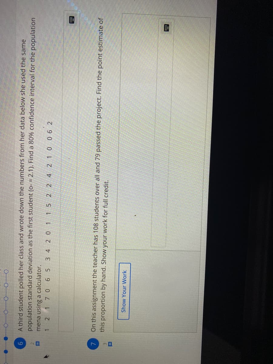 0 00
9.
A third student polled her class and wrote down the numbers from her data below she used the same
population standard deviation as the first student (o- = 2.1). Find a 80% confidence interval for the population
mena using a calculator.
1 2 17 0 6 5 3 4 2 0 1 15 2 2 4 2 1 0 06 2
On this assignment the teacher has 108 students over all and 79 passed the project. Find the point estimate of
7.
this proportion by hand. Show your work for full credit.
Show Your Work

