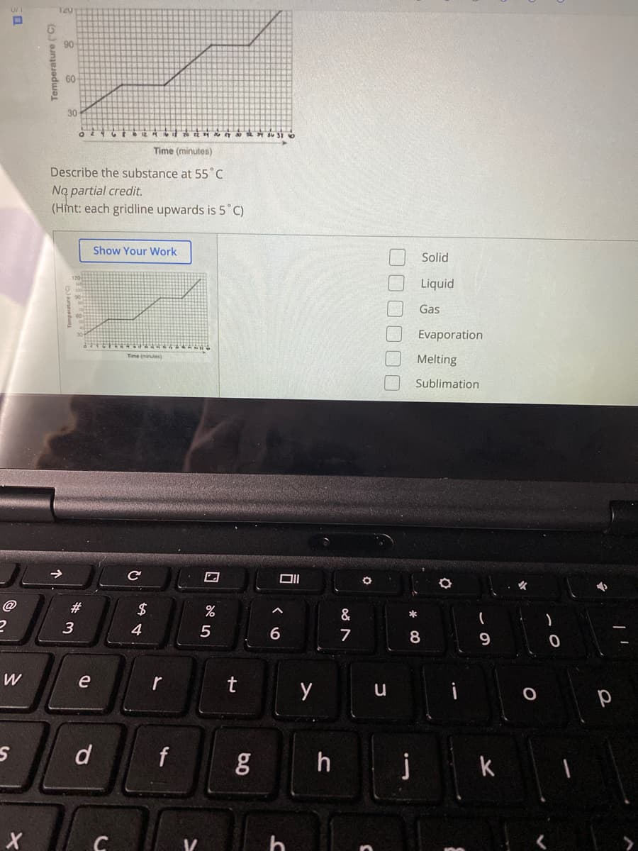 120
90
60
30
2 N T Su SI o
Time (minutes)
Describe the substance at 55°C
No partial credit.
(Hint: each gridline upwards is 5 C)
Show Your Work
Solid
Liquid
Gas
Evaporation
Time (minutes)
Melting
Sublimation
@
#
&
*
3
4
6.
7
8.
9
e
r
t
d
f
h
jk
Temperature ("C)
口[
