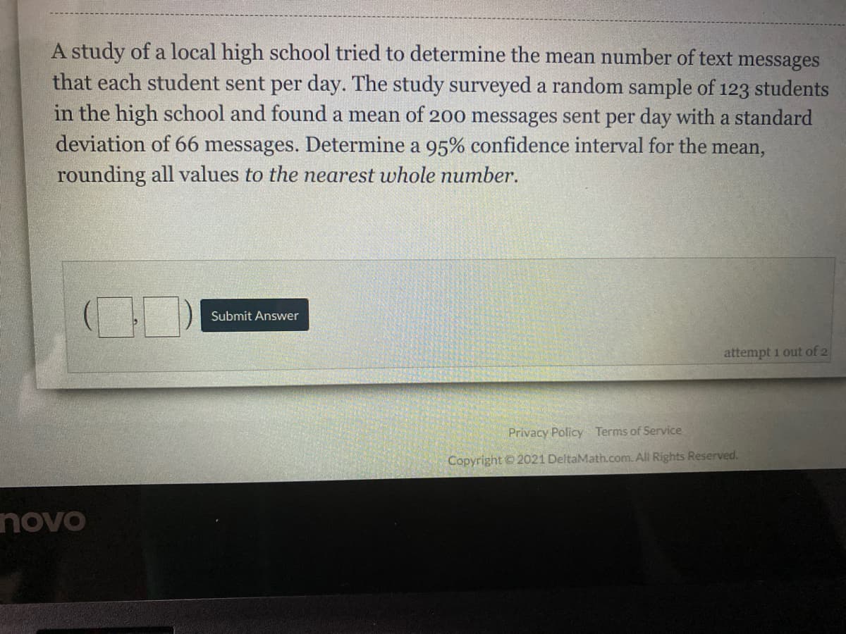 A study of a local high school tried to determine the mean number of text messages
that each student sent per day. The study surveyed a random sample of 123 students
in the high school and found a mean of 200 messages sent per day with a standard
deviation of 66 messages. Determine a 95% confidence interval for the mean,
rounding all values to the nearest whole number.
Submit Answer
attempt i out of 2
Privacy Policy Terms of Service
Copyright © 2021 DeltaMath.com. All Rights Reserved.
novo
