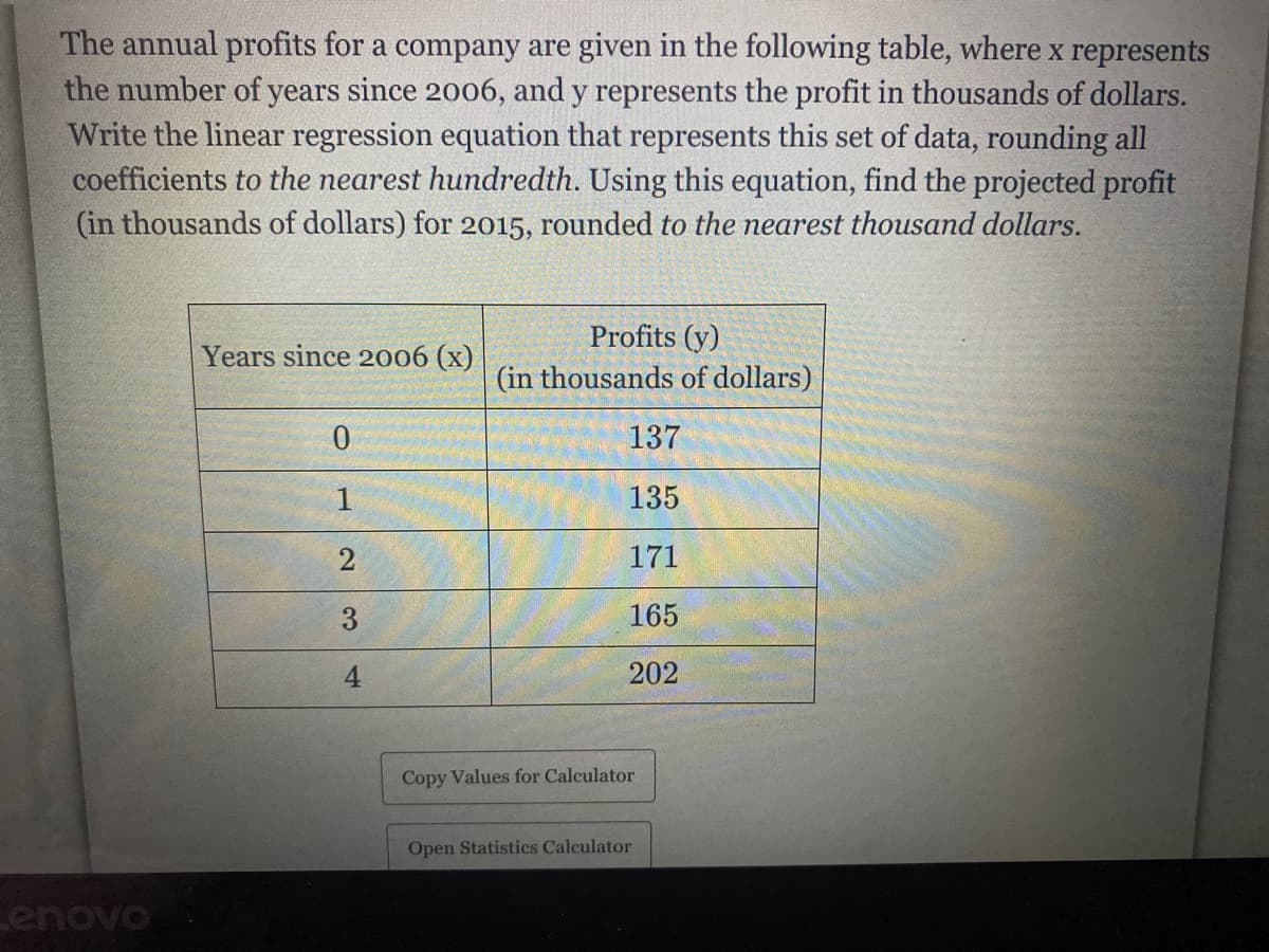 The annual profits for a company are given in the following table, where x represents
the number of years since 2006, and y represents the profit in thousands of dollars.
Write the linear regression equation that represents this set of data, rounding all
coefficients to the nearest hundredth. Using this equation, find the projected profit
(in thousands of dollars) for 2015, rounded to the nearest thousand dollars.
Profits (y)
Years since 2006 (x)
(in thousands of dollars)
137
135
171
3
165
4.
202
Copy Values for Calculator
Open Statistics Calculator
Lenovo
