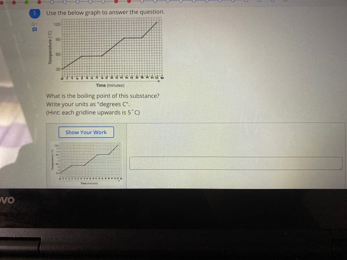 Use the below graph to answer the question.
0/1
120
90
60
30
a SU St O
Time (minutes)
What is the boiling point of this substance?
Write your units as "degrees C".
(Hint: each gridline upwards is 5°C)
Show Your Work
Time iminutes)
DVO
Temperature C;
Temperature ("C)
