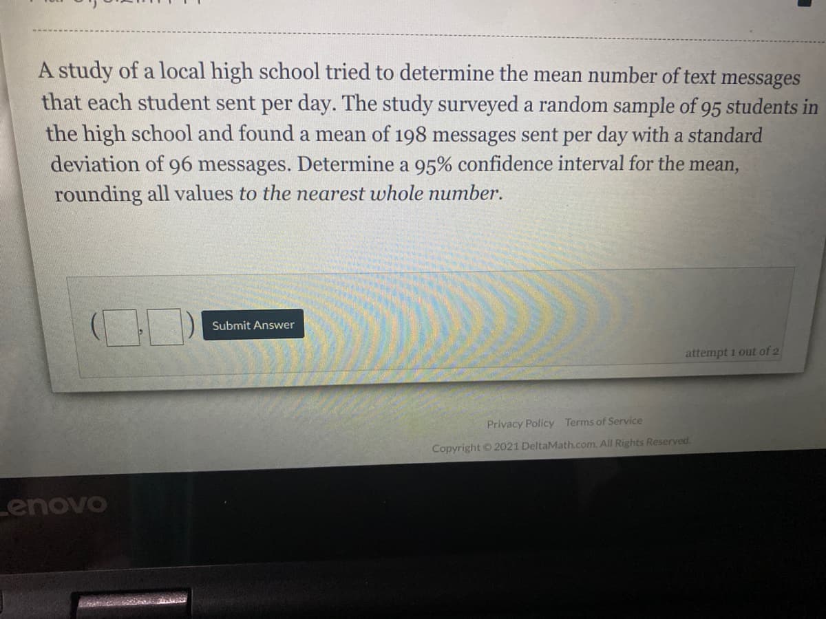 A study of a local high school tried to determine the mean number of text messages
that each student sent per day. The study surveyed a random sample of 95 students in
the high school and found a mean of 198 messages sent per day with a standard
deviation of 96 messages. Determine a 95% confidence interval for the mean,
rounding all values to the nearest whole number.
Submit Answer
attempt 1 out of 2
Privacy Policy Terms of Service
Copyright © 2021 DeltaMath.com. All Rights Reserved.
Lenovo
