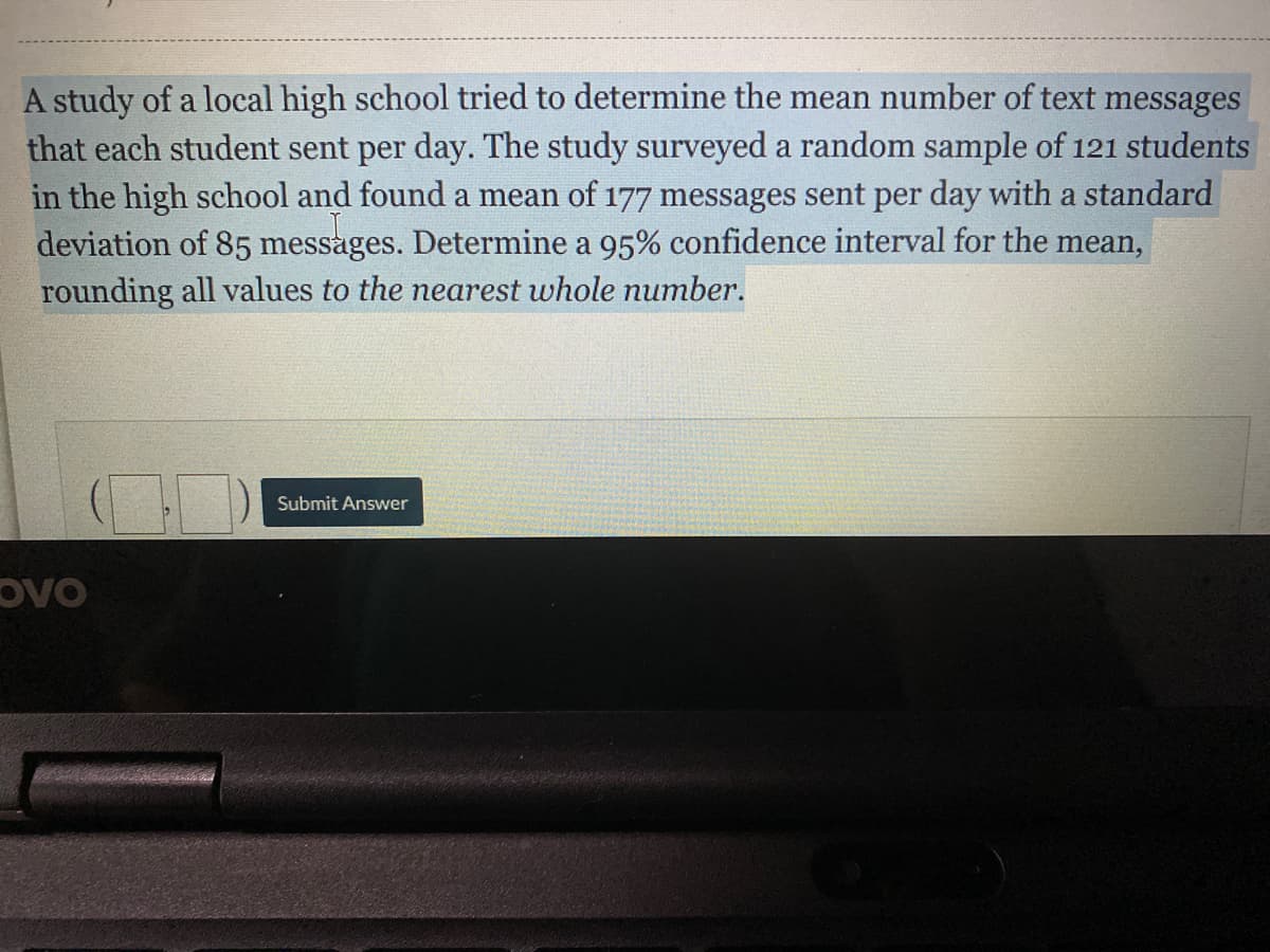 A study of a local high school tried to determine the mean number of text messages
that each student sent per day. The study surveyed a random sample of 121 students
in the high school and found a mean of 177 messages sent per day with a standard
deviation of 85 messages. Determine a 95% confidence interval for the mean,
rounding all values to the nearest whole number.
Submit Answer
OVO
