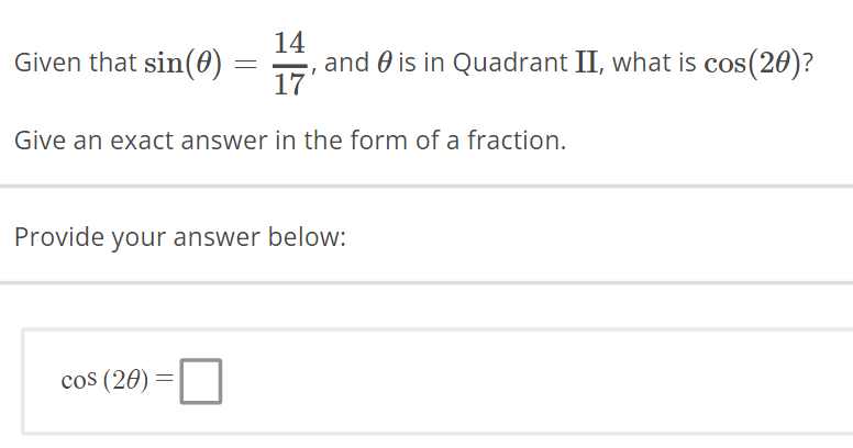 14
17
Give an exact answer in the form of a fraction.
Given that sin(0)
cos (20)
=
Provide your answer below:
=
and is in Quadrant II, what is cos(20)?