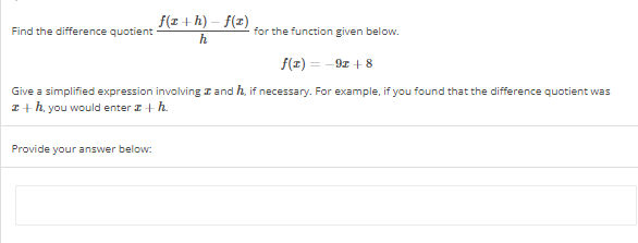 Find the difference quotient
f(x+h)-f(x)
h
Provide your answer below:
for the function given below.
f(1) = -9x + 8
Give a simplified expression involving and h, if necessary. For example, if you found that the difference quotient was
z + h, you would enter z + h.