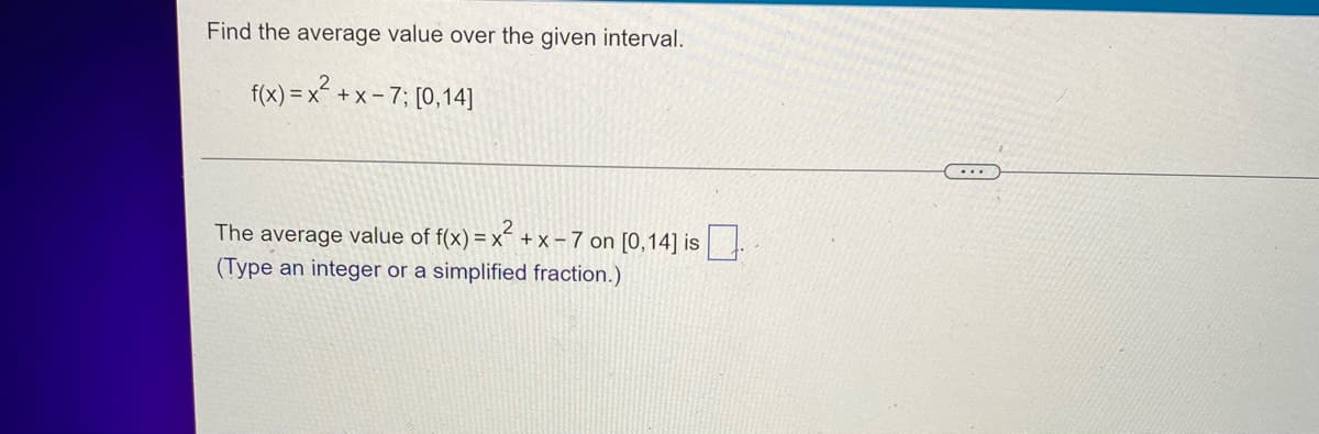 Find the average value over the given interval.
f(x)=x²+x-7; [0,14]
The average value of f(x) = x² + x - 7 on [0,14] is.
(Type an integer or a simplified fraction.)
...