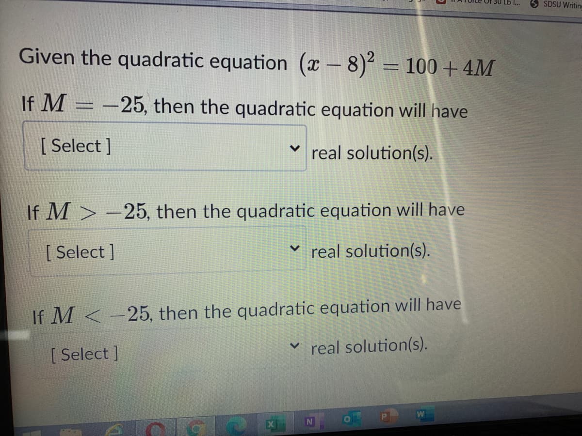SDSU Writin
Given the quadratic equation (x - 8) = 100 + 4M
If M = -25, then the quadratic equation will have
[ Select ]
real solution(s).
If M > -25, then the quadratic equation will have
[ Select ]
real solution(s).
If M <-25, then the quadratic equation will have
[ Select ]
real solution(s).
N
