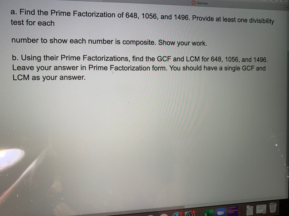 Quizzes
a. Find the Prime Factorization of 648, 1056, and 1496. Provide at least one divisibility
test for each
number to show each number is composite. Show your work.
b. Using their Prime Factorizations, find the GCF and LCM for 648, 1056, and 1496.
Leave your answer in Prime Factorization form. You should have a single GCF and
LCM as your answer.
