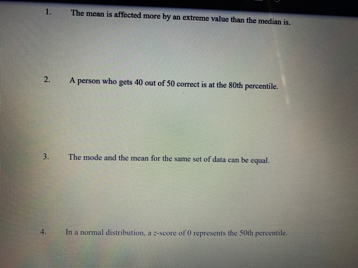 1.
The mean is affected more by an extreme value than the median is.
2.
who
gets 40 out of 50 correct is at the 80th percentile.
person
3.
The mode and the mean for the same set of data can be equal.
4.
In a normal distribution, a -score of 0 represents the 50th percentile.
