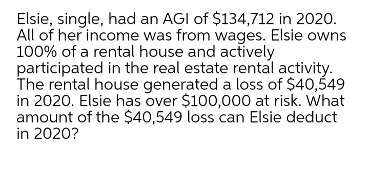 Elsie, single, had an AGI of $134,712 in 2020.
All of her income was from wages. Elsie owns
100% of a rental house and actively
participated in the real estate rental activity.
The rental house generated a loss of $40,549
in 2020. Elsie has over $100,000 at risk. What
amount of the $40,549 loss can Elsie deduct
in 2020?
