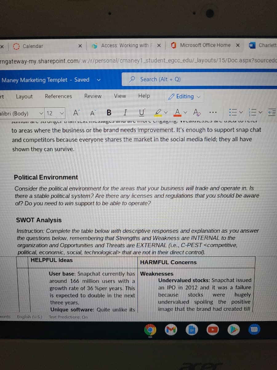 Calendar
* Access: Working with F X
O Microsoft Office Home x
W
Charlett
rngateway-my.sharepoint.com/:w:/r/personal/cmaney1_student_egcc_edu/_layouts/15/Doc.aspx?sourcedc
Maney Marketing Templet Saved
O Search (Alt + Q)
rt
Layout
References
Review
View
Help
Editing v
A A
ev Av Ao
alibri (Body)
v 12
to areas where the business or the brand needs improvement. It's enough to support snap chat
and competitors because everyone shares the market in the social media field; they all have
shown they can survive.
Political Environment
Consider the political environment for the areas that your business will trade and operate in. Is
there a stable political system? Are there any licenses and regulations that you should be aware
of? Do you need to win support to be able to operate?
SWOT Analysis
Instruction: Complete the table below with descriptive responses and explanation as you answer
the questions below, remembering that Strengths and Weakness are INTERNAL to the
organization and Opportunities and Threats are EXTERNAL (1.e., C-PEST <competitive,
political, economic, social, technological> that are not in their direct control).
HELPFUL Ideas
HARMFUL Concerns
User base: Snapchat currently has Weaknesses
around 166 million users with a
Undervalued stocks: Snapchat issued
an IPO in 2012 and it was a failure
growth rate of 36 %per years. This
is expected to double in the next
because
hugely
undervalued spoiling the positive
image that the brand had created till
stocks
were
three years.
Unique software: Quite unlike its
Text Predictions: On
vords
English (U.S.)
arer
