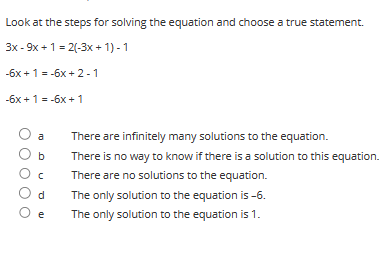 Look at the steps for solving the equation and choose a true statement.
3x - 9x + 1 = 2(-3x+1)-1
-6x + 1 = -6x + 2-1
-6x + 1 = -6x +1
O a
O b
Oc
Od
O e
There are infinitely many solutions to the equation.
There is no way to know if there is a solution to this equation.
There are no solutions to the equation.
The only solution to the equation is -6.
The only solution to the equation is 1.