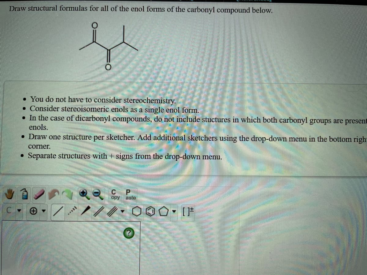 Draw structural formulas for all of the enol forms of the carbonyl compound below.
• You do not have to consider stereochemistry.
• Consider stereoisomeric enols as a single enol form.
• In the case of dicarbonyl compounds, do not include stuctures in which both carbonyl groups are present
enols.
• Draw one structure per sketcher. Add additional sketchers using the drop-down menu in the bottom right
corner.
Separate structures with + signs from the drop-down menu.
C
opy aste

