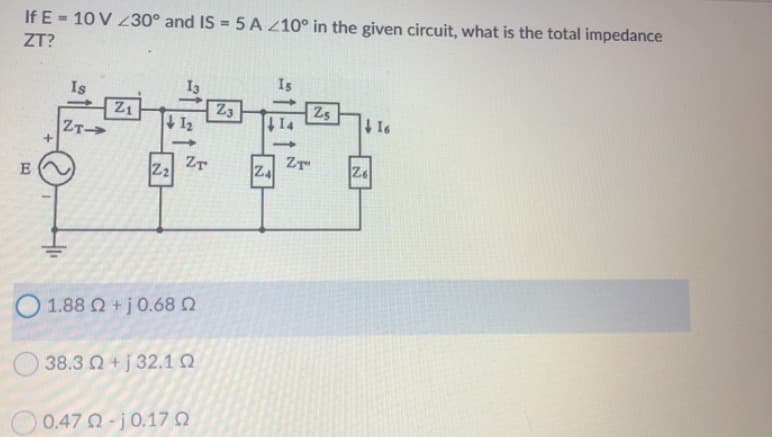 If E= 10V 230° and IS = 5 A 210° in the given circuit, what is the total impedance
ZT?
Is
Is
Z1
23
25
16
1₂
ZT->
E
ZT
Z₂
1.88 Ω + j 0.68 Ω
38.3 Ω + j 32.1 Ω
0.47 Ω - j 0.17 Ω
Z4
ZT
Z6
