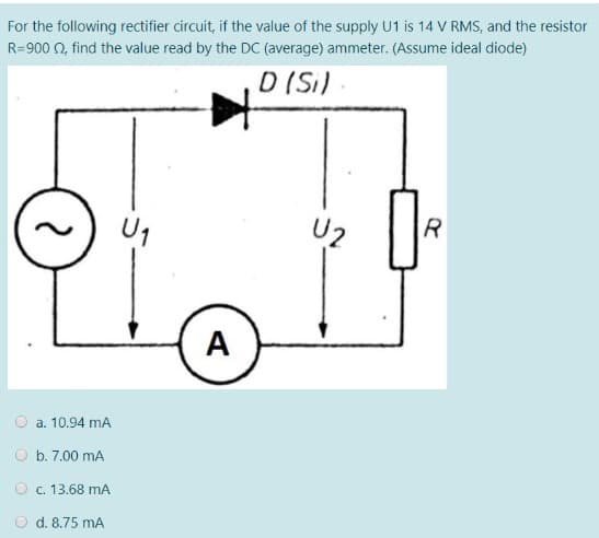 For the following rectifier circuit, if the value of the supply U1 is 14 V RMS, and the resistor
R=900 0, find the value read by the DC (average) ammeter. (Assume ideal diode)
D (Si)
Uz
A
O a. 10.94 mA
O b. 7.00 mA
O c. 13.68 mA
O d. 8.75 mA
