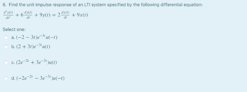 6. Find the unit impulse response of an LTI system specified by the following differential equation:
dy(1)
+ 6 dy)
dr
dx(t)
+ 9y(t) = 2-
+ 9x(t)
di
dt
Select one:
a. (-2 – 31)e-3'u(-1)
b. (2 + 31)e-31 u(t)
c. (2e-21 + 3e-3 )u(t)
d. (-2e-21 – 3e-3t )u(-1)
