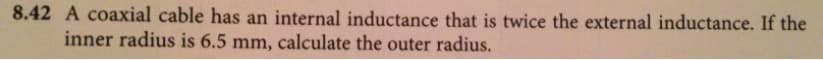 8.42 A coaxial cable has an internal inductance that is twice the external inductance. If the
inner radius is 6.5 mm, calculate the outer radius.
