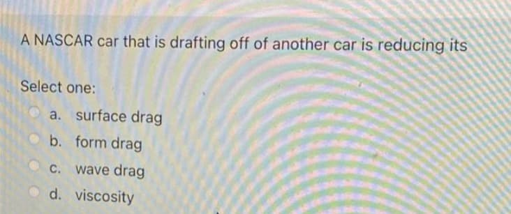 A NASCAR car that is drafting off of another car is reducing its
Select one:
a. surface drag
b. form drag
C. wave drag
d. viscosity
