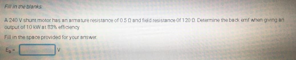 Fill in the blanks:
A 240 V shunt motor has an armature resistance of 0.5 0 and field resistance Of 120 Q. Determine the back emf when giving an
output of 10 kWat 83% efficiency
Fill in the space provided for your answer.
Ep
