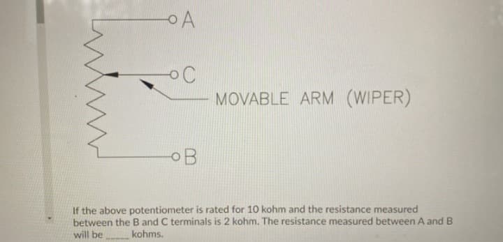 - A
OO
MOVABLE ARM (WIPER)
OB
If the above potentiometer is rated for 10 kohm and the resistance measured
between the B and C terminals is 2 kohm. The resistance measured between A and B
will be
kohms.