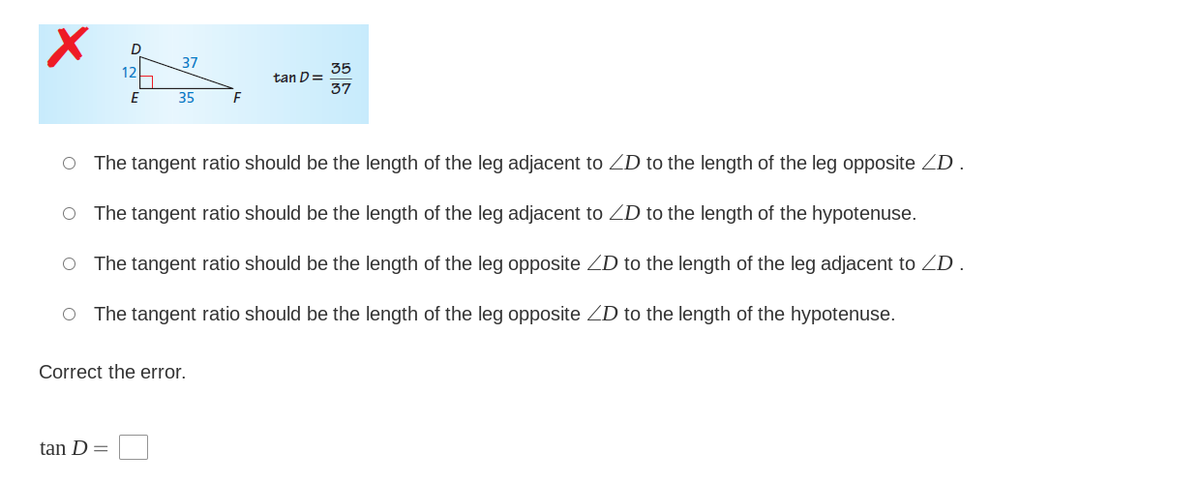 37
35
tan D=
37
12
35
O The tangent ratio should be the length of the leg adjacent to ZD to the length of the leg opposite ZD .
O The tangent ratio should be the length of the leg adjacent to ZD to the length of the hypotenuse.
O The tangent ratio should be the length of the leg opposite ZD to the length of the leg adjacent to ZD.
O The tangent ratio should be the length of the leg opposite ZD to the length of the hypotenuse.
Correct the error.
tan D
